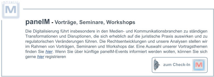 zum Check-In  panelM - Vorträge, Seminare, Workshops Die Digitalisierung führt insbesondere in den Medien- und Kommunikationsbranchen zu ständigen Transformationen und Disruptionen, die sich erheblich auf die juristische Praxis auswirken und zu regulatorischen Veränderungen führen. Die Rechtsentwicklungen und unsere Analysen stellen wir im Rahmen von Vorträgen, Seminaren und Workshops dar. Eine Auswahl unserer Vortragsthemen finden Sie hier. Wenn Sie über künftige panelM-Events informiert werden wollen, können Sie sich gerne hier registrieren